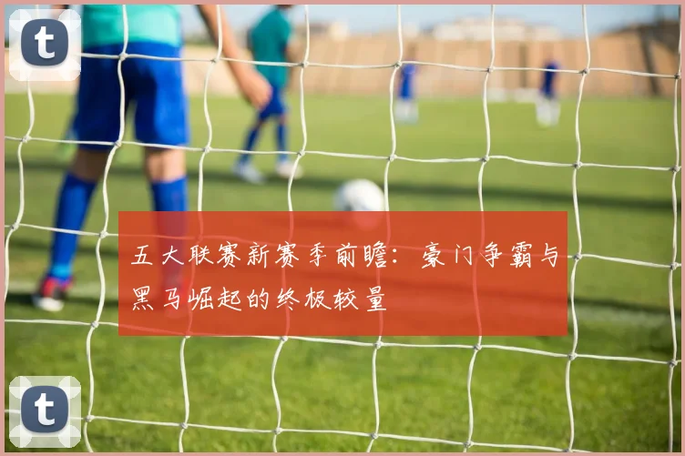 五大联赛新赛季前瞻：豪门争霸与黑马崛起的终极较量