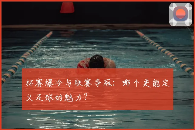 杯赛爆冷与联赛争冠：哪个更能定义足球的魅力？