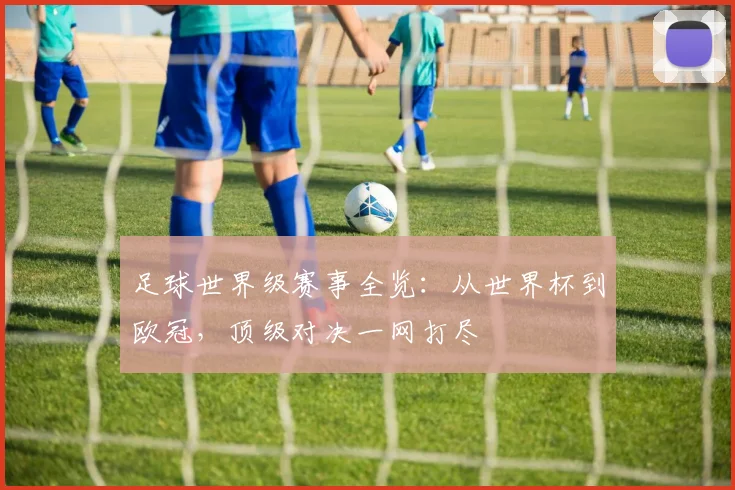足球世界级赛事全览:从世界杯到欧冠,顶级对决一网打尽