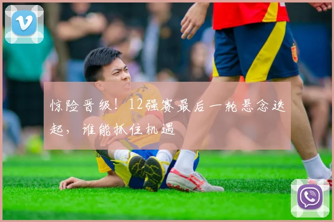 惊险晋级!12强赛最后一轮悬念迭起,谁能抓住机遇