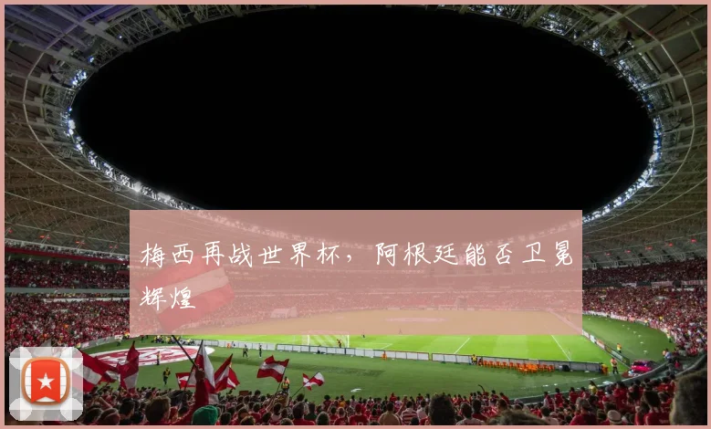 梅西再战世界杯,阿根廷能否卫冕辉煌