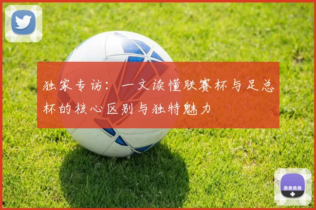 独家专访:一文读懂联赛杯与足总杯的核心区别与独特魅力