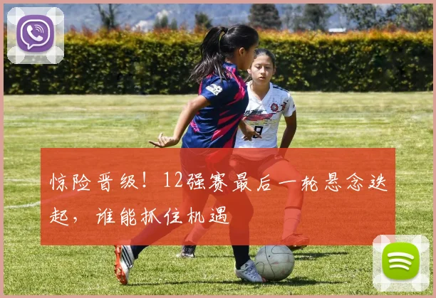 惊险晋级!12强赛最后一轮悬念迭起,谁能抓住机遇